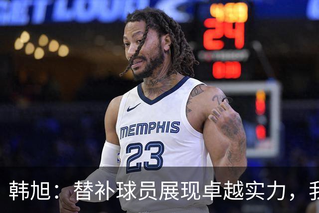 韩旭：替补球员展现卓越实力，我为团队感到无比自豪